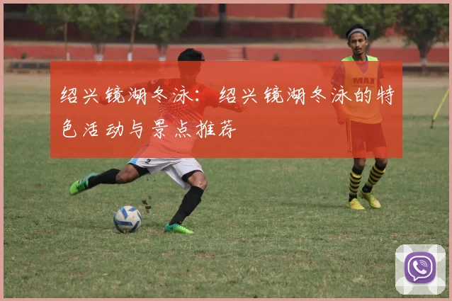 绍兴镜湖冬泳：绍兴镜湖冬泳的特色活动与景点推荐