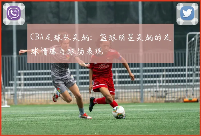 CBA足球队吴炳：篮球明星吴炳的足球情缘与球场表现